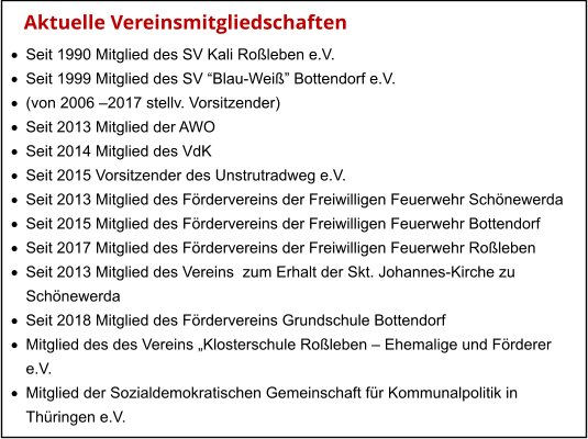 Aktuelle Vereinsmitgliedschaften ·	Seit 1990 Mitglied des SV Kali Roßleben e.V. ·	Seit 1999 Mitglied des SV “Blau-Weiß” Bottendorf e.V. ·	(von 2006 –2017 stellv. Vorsitzender) ·	Seit 2013 Mitglied der AWO ·	Seit 2014 Mitglied des VdK ·	Seit 2015 Vorsitzender des Unstrutradweg e.V. ·	Seit 2013 Mitglied des Fördervereins der Freiwilligen Feuerwehr Schönewerda ·	Seit 2015 Mitglied des Fördervereins der Freiwilligen Feuerwehr Bottendorf ·	Seit 2017 Mitglied des Fördervereins der Freiwilligen Feuerwehr Roßleben ·	Seit 2013 Mitglied des Vereins  zum Erhalt der Skt. Johannes-Kirche zu  	Schönewerda ·	Seit 2018 Mitglied des Fördervereins Grundschule Bottendorf ·	Mitglied des des Vereins „Klosterschule Roßleben – Ehemalige und Förderer  	e.V. ·	Mitglied der Sozialdemokratischen Gemeinschaft für Kommunalpolitik in  	Thüringen e.V.