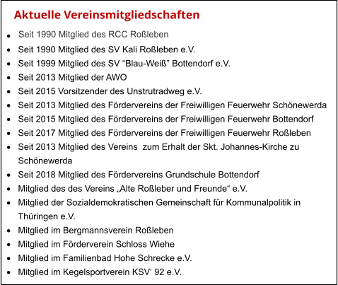 Aktuelle Vereinsmitgliedschaften   Seit 1990 Mitglied des RCC Roßleben ·	 ·	Seit 1990 Mitglied des SV Kali Roßleben e.V. ·	Seit 1999 Mitglied des SV “Blau-Weiß” Bottendorf e.V. ·	Seit 2013 Mitglied der AWO ·	Seit 2015 Vorsitzender des Unstrutradweg e.V. ·	Seit 2013 Mitglied des Fördervereins der Freiwilligen Feuerwehr Schönewerda ·	Seit 2015 Mitglied des Fördervereins der Freiwilligen Feuerwehr Bottendorf ·	Seit 2017 Mitglied des Fördervereins der Freiwilligen Feuerwehr Roßleben ·	Seit 2013 Mitglied des Vereins  zum Erhalt der Skt. Johannes-Kirche zu  	Schönewerda ·	Seit 2018 Mitglied des Fördervereins Grundschule Bottendorf ·	Mitglied des des Vereins „Alte Roßleber und Freunde“ e.V. ·	Mitglied der Sozialdemokratischen Gemeinschaft für Kommunalpolitik in  	Thüringen e.V. ·	Mitglied im Bergmannsverein Roßleben ·	Mitglied im Förderverein Schloss Wiehe ·	Mitglied im Familienbad Hohe Schrecke e.V. ·	Mitglied im Kegelsportverein KSV‘ 92 e.V.
