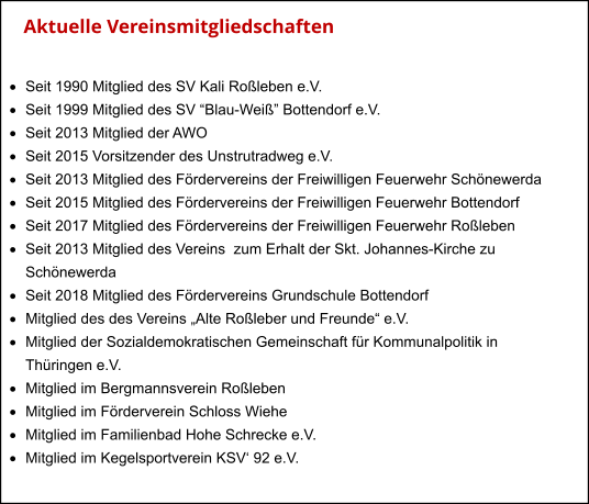Aktuelle Vereinsmitgliedschaften    ·	Seit 1990 Mitglied des SV Kali Roßleben e.V. ·	Seit 1999 Mitglied des SV “Blau-Weiß” Bottendorf e.V. ·	Seit 2013 Mitglied der AWO ·	Seit 2015 Vorsitzender des Unstrutradweg e.V. ·	Seit 2013 Mitglied des Fördervereins der Freiwilligen Feuerwehr Schönewerda ·	Seit 2015 Mitglied des Fördervereins der Freiwilligen Feuerwehr Bottendorf ·	Seit 2017 Mitglied des Fördervereins der Freiwilligen Feuerwehr Roßleben ·	Seit 2013 Mitglied des Vereins  zum Erhalt der Skt. Johannes-Kirche zu  	Schönewerda ·	Seit 2018 Mitglied des Fördervereins Grundschule Bottendorf ·	Mitglied des des Vereins „Alte Roßleber und Freunde“ e.V. ·	Mitglied der Sozialdemokratischen Gemeinschaft für Kommunalpolitik in  	Thüringen e.V. ·	Mitglied im Bergmannsverein Roßleben ·	Mitglied im Förderverein Schloss Wiehe ·	Mitglied im Familienbad Hohe Schrecke e.V. ·	Mitglied im Kegelsportverein KSV‘ 92 e.V.