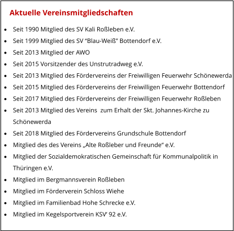 Aktuelle Vereinsmitgliedschaften ·	Seit 1990 Mitglied des SV Kali Roßleben e.V. ·	Seit 1999 Mitglied des SV “Blau-Weiß” Bottendorf e.V. ·	Seit 2013 Mitglied der AWO ·	Seit 2015 Vorsitzender des Unstrutradweg e.V. ·	Seit 2013 Mitglied des Fördervereins der Freiwilligen Feuerwehr Schönewerda ·	Seit 2015 Mitglied des Fördervereins der Freiwilligen Feuerwehr Bottendorf ·	Seit 2017 Mitglied des Fördervereins der Freiwilligen Feuerwehr Roßleben ·	Seit 2013 Mitglied des Vereins  zum Erhalt der Skt. Johannes-Kirche zu  	Schönewerda ·	Seit 2018 Mitglied des Fördervereins Grundschule Bottendorf ·	Mitglied des des Vereins „Alte Roßleber und Freunde“ e.V. ·	Mitglied der Sozialdemokratischen Gemeinschaft für Kommunalpolitik in  	Thüringen e.V. ·	Mitglied im Bergmannsverein Roßleben ·	Mitglied im Förderverein Schloss Wiehe ·	Mitglied im Familienbad Hohe Schrecke e.V. ·	Mitglied im Kegelsportverein KSV‘ 92 e.V.
