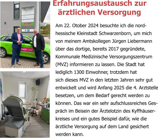 Am 22. Otober 2024 besuchte ich die nord- hessische Kleinstadt Schwarzenborn, um mich von meinem Amtskollegen Jürgen Liebermann über das dortige, bereits 2017 gegründete, Kommunale Medizinische Versorgungszentrum (MVZ) informieren zu lassen. Die Stadt hat lediglich 1300 Einwohner, trotzdem hat  sich dieses MVZ in den letzten Jahren sehr gut entwickelt und wird Anfang 2025 die 4. Arztstelle besetzen, um dem Bedarf gerecht werden zu können. Das war ein sehr aufschlussreiches Ges-präch im Beisein der Ärztelotzin des Kyffhäuser-kreises und ein gutes Beispiel dafür, wie die ärztliche Versorgung auf dem Land gesichert werden kann. Erfahrungsaustausch zur  ärztlichen Versorgung
