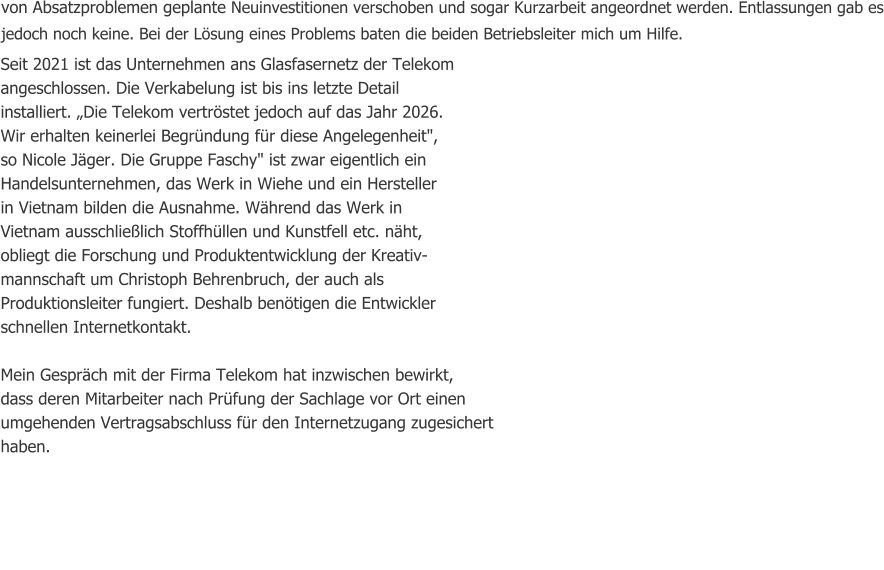 von Absatzproblemen geplante Neuinvestitionen verschoben und sogar Kurzarbeit angeordnet werden. Entlassungen gab es jedoch noch keine. Bei der Lösung eines Problems baten die beiden Betriebsleiter mich um Hilfe. Seit 2021 ist das Unternehmen ans Glasfasernetz der Telekom              angeschlossen. Die Verkabelung ist bis ins letzte Detail                                installiert. „Die Telekom vertröstet jedoch auf das Jahr 2026.                                Wir erhalten keinerlei Begründung für diese Angelegenheit",                                   so Nicole Jäger. Die Gruppe Faschy" ist zwar eigentlich ein         Handelsunternehmen, das Werk in Wiehe und ein Hersteller                                   in Vietnam bilden die Ausnahme. Während das Werk in                                  Vietnam ausschließlich Stoffhüllen und Kunstfell etc. näht,                                obliegt die Forschung und Produktentwicklung der Kreativ-                        mannschaft um Christoph Behrenbruch, der auch als                         Produktionsleiter fungiert. Deshalb benötigen die Entwickler                           schnellen Internetkontakt.  Mein Gespräch mit der Firma Telekom hat inzwischen bewirkt,  dass deren Mitarbeiter nach Prüfung der Sachlage vor Ort einen umgehenden Vertragsabschluss für den Internetzugang zugesichert haben.